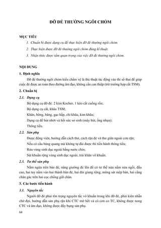 68
ĐỠ ĐẺ THƢỜNG NGÔI CHỎM
MỤC TIÊU
1. Chuẩn bị được dụng cụ để thực hiện đỡ đẻ thường ngôi chỏm.
2. Thực hiện được đỡ đẻ thường ngôi chỏm đúng kĩ thuật.
3. Nhận thức được tầm quan trọng của việc đỡ đẻ thường ngôi chỏm.
NỘI DUNG
1. Định nghĩa
Đỡ đẻ thường ngôi chỏm kiểu chẩm vệ là thủ thuật tác động vào thì sổ thai để giúp
cuộc đẻ được an toàn theo đường âm đạo, không cần can thiệp (trừ trường hợp cắt TSM).
2. Chuẩn bị
2.1. Dụng cụ
Bộ dụng cụ đỡ đẻ: 2 kìm Kocher, 1 kéo cắt cuống rốn;
Bộ dụng cụ cắt, khâu TSM;
Khăn, bông, băng, gạc hấp, chỉ khâu, kim khâu;
Dụng cụ để hút nhớt và hồi sức sơ sinh (máy hút, ống nhựa);
Thông tiểu.
2.2. Sản phụ
Được động viên, hướng dẫn cách thở, cách rặn đẻ và thư giãn ngoài cơn rặn;
Nếu có cầu bàng quang mà không tự đái được thì tiến hành thông tiểu;
Rửa vùng sinh dục ngoài bằng nước chín;
Sát khuẩn rộng vùng sinh dục ngoài, trải khăn vô khuẩn.
2.3. Tƣ thế sản phụ
Nằm ngửa trên bàn đẻ, nâng giường đẻ lên để có tư thế nửa nằm nửa ngồi, đầu
cao, hai tay nắm vào hai thành bàn đẻ, hai đùi giang rộng, mông sát mép bàn, hai cẳng
chân gác trên hai cọc chống giữ chân.
3. Các bƣớc tiến hành
3.1. Nguyên tắc
Người đỡ đẻ phải tôn trọng nguyên tắc vô khuẩn trong khi đỡ đẻ, phải kiên nhẫn
chờ đợi, hướng dẫn sản phụ rặn khi CTC mở hết và có cơn co TC, không được nong
CTC và âm đạo, không được đẩy bụng sản phụ.
 