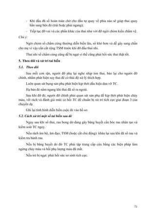 71
- Khi đầu đã sổ hoàn toàn chờ cho đầu tự quay về phía nào sẽ giúp thai quay
hẳn sang bên đó (trái hoặc phải ngang);
- Tiếp tục đỡ vai và các phần khác của thai như với đỡ ngôi chỏm kiểu chẩm vệ.
Chú ý:
Ngôi chỏm sổ chẩm cùng thường diễn biến lâu, sổ khó hơn và dễ gây sang chấn
cho mẹ vì vậy cần cắt rộng TSM trước khi đỡ đầu thai nhi.
Thai nhi sổ chẩm cùng cũng dễ bị ngạt vì thế cũng phải hồi sức thai thật tốt.
5. Theo dõi và xử trí tai biến
5.1. Theo dõi
Sau mỗi cơn rặn, người đỡ phụ lại nghe nhịp tim thai, báo lại cho người đỡ
chính, nhằm phát hiện suy thai để có thái độ xử lý thích hợp.
Luôn quan sát bụng sản phụ phát hiện kịp thời dấu hiệu dọa vỡ TC.
Hạ bàn đẻ nằm ngang khi thai đã sổ ra ngoài.
Sau khi đỡ đẻ, người đỡ chính phải quan sát sản phụ để kịp thời phát hiện chảy
máu, vết rách và đánh giá mức co hồi TC để chuẩn bị xử trí tích cực giai đoạn 3 của
chuyển dạ.
Ghi lại tình hình diễn biến cuộc đẻ vào hồ sơ.
5.2. Cách xử trí một số tai biến sau đẻ
Ngay sau khi sổ thai, rau bong dở dang gây băng huyết cần bóc rau nhân tạo và
kiểm soát TC ngay.
Nếu rách âm hộ, âm đạo, TSM (hoặc cắt chủ động): khâu lại sau khi đã sổ rau và
kiểm tra bánh rau.
Nếu bị băng huyết do đờ TC phải tập trung cấp cứu bằng các biện pháp làm
ngừng chảy máu và bồi phụ lượng máu đã mất.
Nếu trẻ bị ngạt: phải hồi sức sơ sinh tích cực.
 