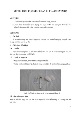 75
XỬ TRÍ TÍCH CỰC GIAI ĐOẠN III CỦA CHUYỂN DẠ
MỤC TIÊU
1. Xử trí được giai đoạn III của chuyển dạ theo đúng phác đồ.
2. Nhận thức được tầm quan trọng của việc xử trí tích cực giai đoạn III của
chuyển dạ trong việc giảm nguy cơ chảy máu trong đẻ.
NỘI DUNG
1. Chỉ định
Cho mọi trường hợp đẻ đường dưới, khi thai vừa mới sổ ra ngoài và chắc chắn
không còn thai nào trong TC.
2. Cách thức tiến hành
2.1. Tƣ vấn
Giải thích công việc sẽ tiến hành để lấy rau sau khi đã sổ thai ra ngoài cho sản
phụ yên tâm và hợp tác với NVYT.
2.2. Thuốc và dụng cụ
Dụng cụ: bơm tiêm, khay đỡ rau, săng vô khuẩn;
Thuốc: oxytocin 10 đơn vị, chuẩn bị trong bơm tiêm để sẵn trên bàn dụng cụ đỡ đẻ.
Hình 14. Thuốc và dụng cụ xử trí tích cực giai đoạn III
2.3. Quy trình thực hiện
Bước 1: nắn TC ngay sau khi thai sổ ra ngoài để chắc chắn trong TC không còn thai
nào nữa.
 