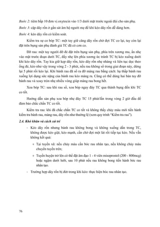 76
Bước 2: tiêm bắp 10 đơn vị oxytocin vào 1/3 dưới mặt trước ngoài đùi cho sản phụ.
Bước 3: cặp dây rốn ở gần sát âm hộ người mẹ để khi kéo dây rốn dễ dàng hơn.
Bước 4: kéo dây rốn có kiểm soát.
Kiểm tra sự co bóp TC: một tay giữ căng dây rốn chờ đợi TC co lại, tay còn lại
đặt trên bụng sản phụ đánh giá TC đã có cơn co.
Đỡ rau: một tay người đỡ đẻ đặt trên bụng sản phụ, phía trên xương mu, ấn nhẹ
vào mặt trước đoạn dưới TC, đẩy nhẹ lên phía xương ức tránh TC bị kéo xuống dưới
khi kéo dây rốn. Tay kia giữ kẹp dây rốn, kéo dây rốn nhẹ nhàng và liên tục dọc theo
ống đẻ, kéo như vậy trong vòng 2 - 3 phút, nếu rau không sổ trong giai đoạn này, dừng
lại 5 phút rồi kéo lại. Khi bánh rau đã sổ ra đỡ màng rau bằng cách: hạ thấp bánh rau
xuống lợi dụng sức nặng của bánh rau kéo màng ra. Cũng có thể dùng hai bàn tay đỡ
bánh rau và xoay tròn nhẹ nhiều vòng giúp màng rau bong hết.
Xoa bóp TC: sau khi rau sổ, xoa bóp ngay đáy TC qua thành bụng đến khi TC
co tốt.
Hướng dẫn sản phụ xoa bóp nhẹ đáy TC 15 phút/lần trong vòng 2 giờ đầu để
đảm bảo chắc chắn TC co tốt.
Kiểm tra rau: khi đã chắc chắn TC co tốt và không thấy chảy máu mới tiến hành
kiểm tra bánh rau, màng rau, dây rốn như thường lệ (xem quy trình “Kiểm tra rau”).
2.4. Khó khăn và cách xử trí
- Kéo dây rốn nhưng bánh rau không bong và không xuống dần trong TC,
không được kéo giật, kéo mạnh, cần chờ đợi một lát rồi tiếp tục kéo. Nếu vẫn
không kết quả:
Tại tuyến xã: nếu chảy máu cần bóc rau nhân tạo, nếu không chảy máu
chuyển tuyến trên;
Tuyến huyện trở lên có thể đặt âm đạo 1 - 4 viên misoprostol (200 - 800mcg)
hoặc ngậm dưới lưỡi, sau 10 phút nếu rau không bong tiến hành bóc rau
nhân tạo.
- Trường hợp dây rốn bị đứt trong khi kéo: thực hiện bóc rau nhân tạo.
 