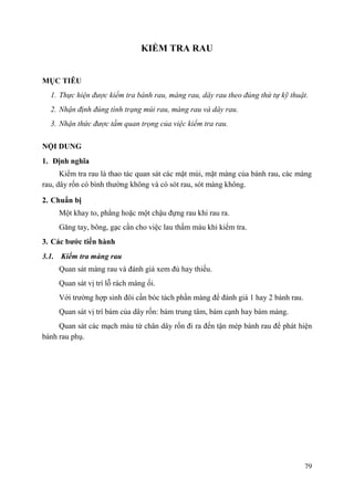 79
KIỂM TRA RAU
MỤC TIÊU
1. Thực hiện được kiểm tra bánh rau, màng rau, dây rau theo đúng thứ tự kỹ thuật.
2. Nhận định đúng tình trạng múi rau, màng rau và dây rau.
3. Nhận thức được tầm quan trọng của việc kiểm tra rau.
NỘI DUNG
1. Định nghĩa
Kiểm tra rau là thao tác quan sát các mặt múi, mặt màng của bánh rau, các màng
rau, dây rốn có bình thường không và có sót rau, sót màng không.
2. Chuẩn bị
Một khay to, phẳng hoặc một chậu đựng rau khi rau ra.
Găng tay, bông, gạc cần cho việc lau thấm máu khi kiểm tra.
3. Các bƣớc tiến hành
3.1. Kiểm tra màng rau
Quan sát màng rau và đánh giá xem đủ hay thiếu.
Quan sát vị trí lỗ rách màng ối.
Với trường hợp sinh đôi cần bóc tách phần màng để đánh giá 1 hay 2 bánh rau.
Quan sát vị trí bám của dây rốn: bám trung tâm, bám cạnh hay bám màng.
Quan sát các mạch máu từ chân dây rốn đi ra đến tận mép bánh rau để phát hiện
bánh rau phụ.
 