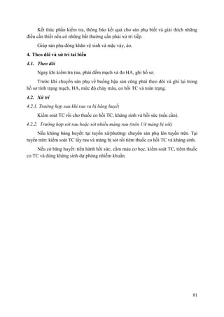 81
Kết thúc phần kiểm tra, thông báo kết quả cho sản phụ biết và giải thích những
điều cần thiết nếu có những bất thường cần phải xử trí tiếp.
Giúp sản phụ đóng khăn vệ sinh và mặc váy, áo.
4. Theo dõi và xử trí tai biến
4.1. Theo dõi
Ngay khi kiểm tra rau, phải đếm mạch và đo HA, ghi hồ sơ.
Trước khi chuyển sản phụ về buồng hậu sản cũng phải theo dõi và ghi lại trong
hồ sơ tình trạng mạch, HA, mức độ chảy máu, co hồi TC và toàn trạng.
4.2. Xử trí
4.2.1. Trường hợp sau khi rau ra bị băng huyết
Kiểm soát TC rồi cho thuốc co hồi TC, kháng sinh và hồi sức (nếu cần).
4.2.2. Trường hợp sót rau hoặc sót nhiều màng rau (trên 1/4 màng bị sót)
Nếu không băng huyết: tại tuyến xã/phường: chuyển sản phụ lên tuyến trên. Tại
tuyến trên: kiểm soát TC lấy rau và màng bị sót rồi tiêm thuốc co hồi TC và kháng sinh.
Nếu có băng huyết: tiến hành hồi sức, cầm máu cơ học, kiểm soát TC, tiêm thuốc
co TC và dùng kháng sinh dự phòng nhiễm khuẩn.
 