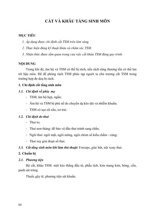 84
CẮT VÀ KHÂU TẦNG SINH MÔN
MỤC TIÊU
1. Áp dụng được chỉ định cắt TSM trên lâm sàng.
2. Thực hiện đúng kỹ thuật khâu và chăm sóc TSM.
3. Nhận thức được tầm quan trọng của việc cắt khâu TSM đúng quy trình.
NỘI DUNG
Trong khi đẻ, âm hộ và TSM có thể bị rách, nếu rách rộng thương tổn có thể lan
tới hậu môn. Để đề phòng rách TSM phức tạp người ta chủ trương cắt TSM trong
trường hợp đe doạ bị rách.
1. Chỉ định cắt tầng sinh môn
1.1. Chỉ định về phía mẹ
- TSM, âm hộ hẹp, ngắn;
- Âm hộ và TSM bị phù nề do chuyển dạ kéo dài và nhiễm khuẩn;
- TSM có sẹo cũ xấu, xơ trai.
1.2. Chỉ định do thai
- Thai to;
- Thai non tháng: để bảo vệ đầu thai tránh sang chấn;
- Ngôi thai: ngôi mặt, ngôi mông, ngôi chỏm sổ kiểu chẩm - cùng;
- Thai suy giai đoạn sổ thai.
1.3. Cắt tầng sinh môn khi làm thủ thuật: Forceps, giác hút, nội xoay thai.
2. Chuẩn bị
2.1. Phƣơng tiện
Bộ cắt, khâu TSM: một kéo thẳng đầu tù, phẫu tích, kìm mang kim, bông, cồn,
panh sát trùng.
Thuốc gây tê, phương tiện sát khuẩn.
 
