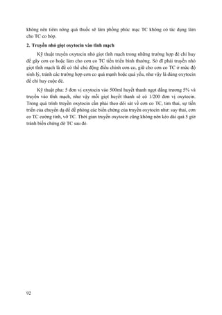 92
không nên tiêm nông quá thuốc sẽ làm phồng phúc mạc TC không có tác dụng làm
cho TC co bóp.
2. Truyền nhỏ giọt oxytocin vào tĩnh mạch
Kỹ thuật truyền oxytocin nhỏ giọt tĩnh mạch trong những trường hợp đẻ chỉ huy
để gây cơn co hoặc làm cho cơn co TC tiến triển bình thường. Sở dĩ phải truyền nhỏ
giọt tĩnh mạch là để có thể chủ động điều chỉnh cơn co, giữ cho cơn co TC ở mức độ
sinh lý, tránh các trường hợp cơn co quá mạnh hoặc quá yếu, như vậy là dùng oxytocin
để chỉ huy cuộc đẻ.
Kỹ thuật pha: 5 đơn vị oxytocin vào 500ml huyết thanh ngọt đẳng trương 5% và
truyền vào tĩnh mạch, như vậy mỗi giọt huyết thanh sẽ có 1/200 đơn vị oxytocin.
Trong quá trình truyền oxytocin cần phải theo dõi sát về cơn co TC, tim thai, sự tiến
triển của chuyển dạ để đề phòng các biến chứng của truyền oxytocin như: suy thai, cơn
co TC cường tính, vỡ TC. Thời gian truyền oxytocin cũng không nên kéo dài quá 5 giờ
tránh biến chứng đờ TC sau đẻ.
 