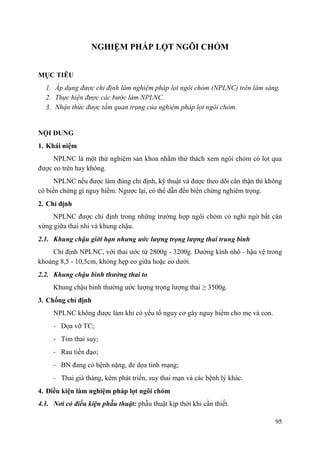 95
NGHIỆM PHÁP LỌT NGÔI CHỎM
MỤC TIÊU
1. Áp dụng được chỉ định làm nghiệm pháp lọt ngôi chỏm (NPLNC) trên lâm sàng.
2. Thực hiện được các bước làm NPLNC.
3. Nhận thức được tầm quan trọng của nghiệm pháp lọt ngôi chỏm.
NỘI DUNG
1. Khái niệm
NPLNC là một thử nghiệm sản khoa nhằm thử thách xem ngôi chỏm có lọt qua
được eo trên hay không.
NPLNC nếu được làm đúng chỉ định, kỹ thuật và được theo dõi cẩn thận thì không
có biến chứng gì nguy hiểm. Ngược lại, có thể dẫn đến biến chứng nghiêm trọng.
2. Chỉ định
NPLNC được chỉ định trong những trường hợp ngôi chỏm có nghi ngờ bất cân
xứng giữa thai nhi và khung chậu.
2.1. Khung chậu giới hạn nhƣng ƣớc lƣợng trọng lƣợng thai trung bình
Chỉ định NPLNC, với thai ước từ 2800g - 3200g. Đường kính nhô - hậu vệ trong
khoảng 8,5 - 10,5cm, không hẹp eo giữa hoặc eo dưới.
2.2. Khung chậu bình thƣờng thai to
Khung chậu bình thường ước lượng trọng lượng thai ≥ 3500g.
3. Chống chỉ định
NPLNC không được làm khi có yếu tố nguy cơ gây nguy hiểm cho mẹ và con.
- Dọa vỡ TC;
- Tim thai suy;
- Rau tiền đạo;
- BN đang có bệnh nặng, đe dọa tính mạng;
- Thai già tháng, kém phát triển, suy thai mạn và các bệnh lý khác.
4. Điều kiện làm nghiệm pháp lọt ngôi chỏm
4.1. Nơi có điều kiện phẫu thuật: phẫu thuật kịp thời khi cần thiết.
 