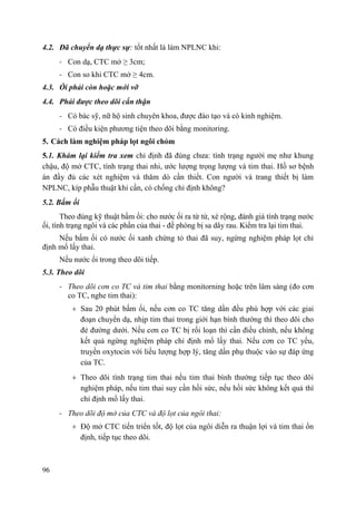96
4.2. Đã chuyển dạ thực sự: tốt nhất là làm NPLNC khi:
- Con dạ, CTC mở ≥ 3cm;
- Con so khi CTC mở ≥ 4cm.
4.3. Ối phải còn hoặc mới vỡ
4.4. Phải đƣợc theo dõi cẩn thận
- Có bác sỹ, nữ hộ sinh chuyên khoa, được đào tạo và có kinh nghiệm.
- Có điều kiện phương tiện theo dõi bằng monitoring.
5. Cách làm nghiệm pháp lọt ngôi chỏm
5.1. Khám lại kiểm tra xem chỉ định đã đúng chưa: tình trạng người mẹ như khung
chậu, độ mở CTC, tình trạng thai nhi, ước lượng trọng lượng và tim thai. Hồ sơ bệnh
án đầy đủ các xét nghiệm và thăm dò cần thiết. Con người và trang thiết bị làm
NPLNC, kíp phẫu thuật khi cần, có chống chỉ định không?
5.2. Bấm ối
Theo đúng kỹ thuật bấm ối: cho nước ối ra từ từ, xé rộng, đánh giá tình trạng nước
ối, tình trạng ngôi và các phần của thai - đề phòng bị sa dây rau. Kiểm tra lại tim thai.
Nếu bấm ối có nước ối xanh chứng tỏ thai đã suy, ngừng nghiệm pháp lọt chỉ
định mổ lấy thai.
Nếu nước ối trong theo dõi tiếp.
5.3. Theo dõi
- Theo dõi cơn co TC và tim thai bằng monitorning hoặc trên lâm sàng (đo cơn
co TC, nghe tim thai):
Sau 20 phút bấm ối, nếu cơn co TC tăng dần đều phù hợp với các giai
đoạn chuyển dạ, nhịp tim thai trong giới hạn bình thường thì theo dõi cho
đẻ đường dưới. Nếu cơn co TC bị rối loạn thì cần điều chỉnh, nếu không
kết quả ngừng nghiệm pháp chỉ định mổ lấy thai. Nếu cơn co TC yếu,
truyền oxytocin với liều lượng hợp lý, tăng dần phụ thuộc vào sự đáp ứng
của TC.
Theo dõi tình trạng tim thai nếu tim thai bình thường tiếp tục theo dõi
nghiệm pháp, nếu tim thai suy cần hồi sức, nếu hồi sức không kết quả thì
chỉ định mổ lấy thai.
- Theo dõi độ mở của CTC và độ lọt của ngôi thai:
Độ mở CTC tiến triển tốt, độ lọt của ngôi diễn ra thuận lợi và tim thai ổn
định, tiếp tục theo dõi.
 