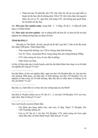 97
Thăm âm đạo 30 phút/lần nếu CTC tiến triển tốt, độ lọt của ngôi diễn ra
thuận lợi thì theo dõi đẻ đường dưới. Nếu CTC tiến triển chậm tìm nguyên
nhân: do cơn co TC, ngôi thai, tình trạng CTC, nếu không giải quyết được
thì chỉ định mổ lấy thai.
5.4. Thời gian làm nghiệm pháp: trung bình 3 - 4 tiếng, tối đa 6 - 8 tiếng để tránh
nguy cơ nhiễm khuẩn.
5.5. Thảo luận rút kinh nghiệm: tìm ra những điều đã làm tốt và chưa tốt để rút kinh
nghiệm cho những trường hợp sau được tốt hơn.
TÌNH HUỐNG 5
Sản phụ Lê Thị Minh, 30 tuổi, chuyển dạ đẻ lần 2 giờ thứ 7, tiền sử đẻ lần trước
thai nặng 3200 gram. Thăm khám thấy:
- Toàn trạng bình thường, cao 152cm, khung chậu bình thường;
- Cao TC 34cm, vòng bụng 98cm, trọng lượng thai ước lượng khoảng 3800g;
- CTC mềm mỏng mở 3cm, ối còn, đầu ối phồng;
- Ngôi chỏm cao lỏng.
Là bác sỹ khoa phụ sản ở tuyến huyện, anh/chị cần thăm khám lâm sàng và ra chỉ định
xét nghiệm bổ sung gì? Vì sao?
........................................
Sau khi khám và làm xét nghiệm thấy: nghe tim thai 145 lần/phút đều, rõ; siêu âm thai
ước khoảng 3900 gram, rau bám đáy, ối bình thường, tim thai 150 lần/phút. Các xét
nghiệm cơ bản trong chỉ số bình thường. Bạn hãy đưa ra chẩn đoán và hướng xử trí
cho chị Minh? Vì sao?
...........................................
Bạn hãy ra y lệnh điều trị và theo dõi cho trường hợp của chị Minh?
.........................................
Sau bấm ối 30 phút, khám cơn co TC tần số 1 - 2, tim thai 150 lần/phút, CTC mở 3cm,
ngôi chúc. Bạn sẽ làm gì? Vì sao?
.............................................
Sau 2 giờ truyền oxytocin khám thấy:
- Chị Minh đau bụng nhiều hơn, mệt mỏi, lo lắng. Mạch 73 lần/phút, HA
120/75mmHg, không sốt;
- Cơn co TC tần số 3, tim thai 155 lần/phút. CTC mềm mỏng mở 5cm, ngôi
chỏm đầu chúc có bướu thanh huyết. Bạn làm gì? Vì sao?
 
