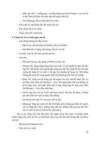 99
Một "gói rốn": 3 miếng gạc, 3 miếng bông con để sát khuẩn, 1 sợi chỉ lin
to dài 20cm để buộc rốn hoặc kẹp rốn nhựa (nếu có).
Hai miếng gạc để lau đờm dãi trẻ sơ sinh.
- Cồn iode 5% sát khuẩn dây rốn trước khi cắt;
- Cân, thước đo trẻ sơ sinh;
- Thuốc nhỏ mắt, vitamin K.
3. Chăm sóc trẻ sơ sinh ngay sau đẻ
- Làm thông đường hô hấp của trẻ
Đặt trẻ sơ sinh lên khăn vô khuẩn, dưới có lót đệm;
Hút đờm dãi ở miệng, hầu họng, mũi trẻ sơ sinh.
- Lau khô, mặc áo, đội mũ, giữ ấm cho trẻ;
- Làm rốn.
Rửa sạch hai tay, đeo găng vô khuẩn và làm rốn;
Mở gói rốn, dùng miếng bông thấm cồn iode 1% sát khuẩn từ chân rốn đến
kẹp rốn. Sát khuẩn cầm kẹp Kocher nâng cao dây rốn tránh để rớt cồn iode
xuống da bụng trẻ sơ sinh vì dễ gây tổn thương da bụng trẻ. Nên dùng
miếng gạc sạch che xung quanh chân rốn đề phòng cồn iode rớt xuống;
Buộc rốn: dùng sợi chỉ trong gói rốn ngâm vào cồn iode để buộc rốn. Vị
trí buộc cách chân rốn khoảng 2 - 3cm. Nút buộc phải chặt nếu không sẽ
dễ bị chảy máu, nên buộc hình chữ N hoặc dùng kẹp rốn kẹp cách chân
rốn khoảng 2 - 3cm, bấm chặt kẹp;
Cắt bỏ dây rốn còn lại ở trên nút buộc 0,5cm. Sau khi cắt dùng 1 miếng
gạc nhỏ kiểm tra xem có chảy máu không.
Sát khuẩn cồn iode 5% vào mỏm cắt và dây;
Dùng gạc băng kín mỏm rốn đã sát khuẩn, phủ miếng gạc khác lên ngoài
rốn và băng lại. Chú ý: không lỏng (dễ tụt), không chặt quá gây khó thở
cho sơ sinh và cản trở tuần hoàn vùng bụng.
Tất cả các công việc trên đều phải tiến hành trong điều kiện vô khuẩn tránh
nhiễm trùng rốn, uốn ván rốn sơ sinh hoặc chảy máu rốn làm ảnh hưởng đến sức khoẻ
sơ sinh.
- Đánh giá tình trạng của trẻ;
- Cân, đo trẻ sơ sinh;
 