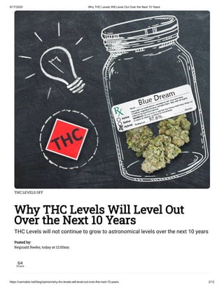 9/17/2020 Why THC Levels Will Level Out Over the Next 10 Years
https://cannabis.net/blog/opinion/why-thc-levels-will-level-out-over-the-next-10-years 2/12
THC LEVELS OFF
Why THC Levels Will Level Out
Over the Next 10 Years
THC Levels will not continue to grow to astronomical levels over the next 10 years
Posted by:
Reginald Reefer, today at 12:00am
64
Shares
 