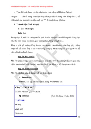 Phiên bản thử nghiệm – Lưu hành nội bộ - Microsoft Vietnam
99
o Thực hi n các bước cài đặt máy in của chức năng Add Printer Wizard
- Pages : in số trang chọn lựa bằng cách gõ các số trang vào, dùng dấu “,” để
phân cách các trang rời r t, dấu g ch nối “-“ để in các trang liên tiếp
6. Trộn tài li u (Mail Merge)
6.1 Các Khái ni m
Trộn thư
Trong thực tế, đôi khi ch ng ta c n phải in văn bản gởi cho nhiều người chẳng h n
như thư mời, phiếu báo điểm, giấy chứng nhận, bằng tốt nghi p
Thay vì phải g những thông tin của từng người vào nội dung của từng giấy chứng
nhận (rất d nhằm lẫn), ta c c thể d ng công c Mail Merge để giải quyết vấn đề
tr n một cách nhanh ch ng.
Tập tin data source
Một file chứa dữ li u nguồn thường được trình bày dưới d ng bảng biểu đơn giản như
table, sheet (của Excel, Access) bảo đảm đủ số cột, hàng và nội dung trong các ô.
Tập tin main document
Một file văn bản mẫu đã được trình bày hoàn ch nh
a. Form letter
Bước 1. T o tập tin Main chính trong WORD như sau
Công Ty TNHH XYZ
 999 Pasteur, Q.1, TP.HCM
 8223344 Ngày 30 tháng 10 năm 2009
THƯ MỜI

Kính gởi:
Sinh năm:
 