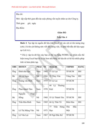 Phiên bản thử nghiệm – Lưu hành nội bộ - Microsoft Vietnam
100
Địa ch :
Mời sắp xếp thời gian đến dự cuộc phỏng vấn tuyển nhân sự cho Công ty.
Thời gian: giờ, ngày
Địa điểm:
Giám Đốc
Trần Văn A
Bước 2. T o tập tin nguồn dữ li u tr n Excel với các cột c t n tương ứng
(ch là t n cột không n n viết dấu tiếng vi t, và phải bắt đ u dữ li u ngay
t i Cell A1).
* Ch : tập tin dữ li u này b n c thể t o bằng WORD, tuy nhi n nếu thể
hi n trong Excel b n sẽ c lợi hơn nếu bảng dữ li u đ c hổ trợ nhiều ph p
tính và hàm phức t p.
OBC HOTEN PHAI NS DIACHI THPHO BANG
Ông Đinh như Quí Nam 1965 11 L Lợi TP.HCM ĐH
Bà Hồ L Ngọc Nữ 1966 22 Thùy Vân V ng Tàu ĐH
Ông Hoàng văn Bình Nam 1975 33 Lê Lai TP.HCM
Ông Phan thành Tâm Nam 1970
44 L Thường
Ki t TP.HCM
Bà
Nguy n Th y
Hồng Nữ 1968 55 Lê Thánh Tôn TP.HCM ĐH
Ông Tr n H a Bình Nam 1969 66 L Thái Tổ Biên Hòa ĐH
Bà L Thị Mộng V n Nữ 1973
77 Tr n Hưng
Đ o
Thủ D u
Một
Ông L Văn Lợi Nam 1967 88 Ngô Đức Kế TP.HCM
 