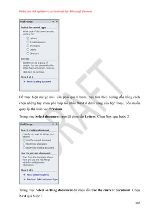 Phiên bản thử nghiệm – Lưu hành nội bộ - Microsoft Vietnam
102
Để thực hi n merge mail c n phải qua 6 bước, b n làm theo hướng dẫn bằng cách
chọn những tùy chọn phù hợp rồi nhấn Next ở dưới cùng của hộp tho i, nếu muốn
quay l i thì nhấn vào Previous.
Trong m c Select document type đã chọn sẵn Letters. Chọn Next qua bước 2
Trong m c Select sartting document đã chọn sẵn Use the current document. Chọn
Next qua bước 3
 