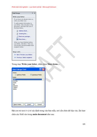 Phiên bản thử nghiệm – Lưu hành nội bộ - Microsoft Vietnam
105
Trong m c Write your letter, nhấn chọn More items…
Đặt con trỏ text ở vị trí xác định trong văn bản mẫu, nơi c n chèn dữ li u vào, l n lượt
chèn các field vào trong main document như sau:
 