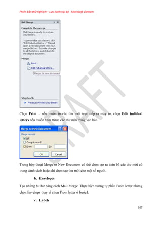 Phiên bản thử nghiệm – Lưu hành nội bộ - Microsoft Vietnam
107
Chọn Print nếu muốn in các thư mời trực tiếp ra máy in, chọn Edit indidual
letters nếu muốn xem trước các thư mời trong văn bản.
Trong hộp tho i Merge to New Document có thể chọn t o ra toàn bộ các thư mời có
trong danh sách hoặc ch chọn t o thư mời cho một số người.
b. Envelopes
T o những bì thư bằng cách Mail Merge. Thực hi n tương tự ph n From letter nhưng
chọn Envelops thay vì chọn From letter ở bước1.
c. Labels
 