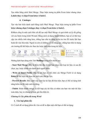Phiên bản thử nghiệm – Lưu hành nội bộ - Microsoft Vietnam
108
T o nhãn bằng cách Mail Merge. Thực hi n tương tự ph n From letter nhưng chọn
Labels thay vì chọn From letter ở bước1.
d. Catologes
T o văn bản kiểu danh sách bằng cách Mail Merge. Thực hi n tương tự ph n From
etter nhưng chọn Catologes thay vì chọn From letter ở bước1.
Ribbon c ng là một cách hữu ích để t o một Mail Merge và quá trình x lý rất giống
với các bước trong trình Wizard. Bằng cách s d ng thanh Ribbon, b n sẽ có thể truy
cập vào nhiều tính năng hơn, chẳng h n như tự động kiểm tra tìm lỗi trước khi b n
hoàn tất vi c hòa trộn. Ngoài ra còn có những yếu tố nâng cao, chẳng h n như s d ng
các trường để thể hi n các thao tác hoặc tính toán trong tài li u.
Những l nh b n dùng trên Tab Mailings trong bốn nhóm sau:
- Start Mail Merge: Đ y là điểm bắt đ u từ nơi b n chọn một lo i tài li u và sau đ
chọn, t o, hoặc ch nh s a danh sách người nhận.
- Write & Insert Fields: Đ y là nơi b n có thể chèn các Merge Field và s d ng
Rules để thể hi n các thao tác tính toán cho tài li u.
- Preview Results: Bên c nh vi c xem l i tài li u đã h a trộn, b n có thể s d ng tính
năng kiểm tra lỗi một cách tự động.
- Finish: Hoàn thành merge và kết hợp các tài li u cá nhân của b n vào một tài li u
toàn di n, hay in chúng ra hoặc g i thư đi n t .
Chương 6: Các phím tắt trong Word
1. Các lo i phím tắt:
C 2 cách để s d ng phím tắt. Giả s để in đậm một chữ b n có thể s d ng:
 