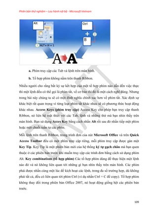 Phiên bản thử nghiệm – Lưu hành nội bộ - Microsoft Vietnam
109
a. Phím truy cập các Tab và l nh trên màn hình.
b. Tổ hợp phím không nằm trên thanh Ribbon.
Nhiều người cho rằng bất kỳ sự kết hợp của một tồ hợp phím nào dẫn đến vi c thực
thi một l nh đều có thể gọi là phím tắt, về cơ bản thì đ là một cách nghĩ đ ng. Nhưng
trong bài này chúng ta sẽ có một định nghĩa chính xác hơn về phím tắt. Xác định sự
khác bi t rất quan trọng vì từng lo t phím tắt khác nhau sẽ c phương thức ho t động
khác nhau. Access Keys (phím truy cập) Access Key cho phép b n truy cập thanh
Ribbon, nó liên h mật thiết với các Tab, l nh và những thứ mà b n nhìn thấy trên
màn hình. B n s d ng Acces Key bằng cách nhấn Alt rồi sau đ nhấn tiếp một phím
hoặc một chuỗi tu n tự các phím.
Mỗi l nh tr n thanh Ribbon, trong trình đơn của nút Microsoft Office và trên Quick
Access Toolbar đều có một phím truy cập riêng, mỗi phím truy cập được gán một
Key Tip. Key Tip là một phiên bản mới của h thống ký tự g ch chân mà b n quen
thuộc ở các phiên bản trước khi muốn truy cập các trình đơn bằng cách s d ng phím
Alt. Key combinations (tổ hợp phím) Các tổ hợp phím d ng để thực hi n một l nh
nào đ và n không li n quan tới những gì b n nhìn thấy trên màn hình. Các phím
phải được nhấn cùng một l c để kích ho t các l nh, trong đa số trường hợp, dù không
phải tất cả, đều có liên quan tới phím Ctrl (ví d nhấn Ctrl + C để copy). Tổ hợp phím
không thay đổi trong phiên bản Office 2007, nó ho t động giống h t các phiên bản
trước.
 