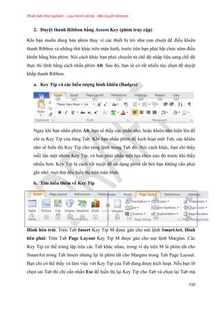 Phiên bản thử nghiệm – Lưu hành nội bộ - Microsoft Vietnam
110
2. Duy t thanh Ribbon bằng Access Key (phím truy cập)
Khi b n muốn dùng bàn phím thay vì các thiết bị trỏ như con chuột để điều khiển
thanh Ribbon và những thứ khác tr n màn hình, trước tiên b n phải bật chức n m điều
khiển bằng bàn phím. Nói cách khác b n phải chuyển từ chế độ nhập li u sang chế độ
thực thi l nh bằng cách nhấn phím Alt. Sau đ , b n sẽ có rất nhiều tùy chọn để duy t
khắp thanh Ribbon.
a. Key Tip và các biểu tượng hình khiên (Badges)
Ngay khi b n nhấn phím Alt, b n sẽ thấy các nhãn nhỏ, hoặc khiên nhỏ hi n l n để
ch ra Key Tip của từng Tab. Khi b n nhấn phím để kích ho t một Tab, các khiên
nhỏ sẽ hiển thị Key Tip cho từng l nh trong Tab đ . N i cách khác, b n ch thấy
mỗi l n một nhóm Key Tip, và b n phải nhấn một lựa chọn nào đ trước khi thấy
nhiều hơn. Key Tip là cách rất tuy t để s d ng phím tắt bởi b n không c n phải
ghi nhớ, mọi thứ đều hiển thị trên màn hình.
b. Tìm hiểu thêm về Key Tip
Hình bên trái: Trên Tab Insert Key Tip M được gán cho nút l nh SmartArt. Hình
bên phải: Trên Tab Page Layout Key Tip M được gán cho nút l nh Margins. Các
Key Tip có thể trùng lặp trên các Tab khác nhau, trong ví d trên M là phím tắt cho
SmartArt trong Tab Insert nhưng l i là phím tắt cho Margins trong Tab Page Layout.
B n ch có thể thấy và làm vi c với Key Tip của Tab đang được kích ho t. Nếu b n lỡ
chọn sai Tab thì ch c n nhấn Esc để hiển thị l i Key Tip cho Tab và chọn l i Tab mà
 