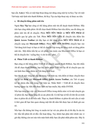 Phiên bản thử nghiệm – Lưu hành nội bộ - Microsoft Vietnam
111
b n c n. Lưu ý: Nếu có một hộp tho i đang mở dùng cùng một ký tự Key Tip với một
Tab hoặc một l nh trên thanh Ribbon, thì Key Tip của hộp tho i này sẽ được ưu ti n.
c. Di chuyển bằng phím mũi t n
Ngoài Key Tip b n c ng c thể d ng phím m i t n để duy t thanh Ribbon. Đ u
tiên b n c ng nhấn phím Alt để chọn thanh Ribbon làm ti u điểm, sau đ d ng các
phím m i t n để di chuyển: Phím MŨI TÊN TRÁI và MŨI TÊN PHẢI để
chuyển qua l i giữa các Tab. Phím MŨI TÊN LÊN để chuyển ti u điểm lên
Quick Access Toolbar (từ đ y b n có thể dùng phím MŨI TÊN TRÁI để di
chuyển sang nút Microsoft Office). Phím MŨI TÊN XUỐNG chuyển b n vào
Tab đang kích ho t và b n có thể di chuyển ti p trong đ bằng cách s dùng phím
m i t n.. Một điểm tiến bộ so với phiên bản trước của Microsoft Office là b n có
thể di chuyển lên / xuống thay vì ch là trái / phải.
d. Phím TAB và thanh Ribbon
B n c ng c thể d ng phím TAB để di chuyển quanh thanh Ribbon. Sau khi nhấn
Alt để chọn thanh Ribbon, b n hãy nhấn phím TAB liên t c để di chuyển qua các
nút l nh theo từng nhóm t i Tab đang kích ho t.
Sau khi đi một vòng hết các l n trong Tab hi n t i, ti u điểm sẽ được chuyển theo
thứ tự nút Help, nút Microsoft Office, Quick Access Toolbar, các Tab và quay
trở l i nh m đ u tiên trong Tab hi n t i. Nhấn Shift + TAB để di chuyển theo
hướng ngược l i. Khi đến được l nh mà b n muốn, hãy nhấn ENTER.
Nếu b n từng làm vi c với Mocrosoft Office trong nhiều năm và là một chuyên gia
về phím tắt, b n thuộc lòng tất cả các phím tắt. Có thể b n sẽ bối rối khi tất cả trình
đơn và phím tắt c đã biến mất. Thực ra, thanh Ribbon và phím tắt mới c n có một
ít thời gian để b n làm quen nhưng một khi đã nắm bắt được b n sẽ đánh giá cao
nó.
Nếu b n vẫn không hài lòng và muốn trở l i với các phím tắt c thì đ y là c u trả
lời: h u hết phím tắt c đều vẫn ho t động. Tuy nhiên b n phải nhớ chính xác vì
giờ đ y không c n nơi nào tr n màn hình nhắc b n c n phải nhấn phím nào. Đ y là
 