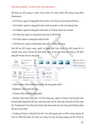 Phiên bản thử nghiệm – Lưu hành nội bộ - Microsoft Vietnam
115
Để khởi t o đối tượng, ta chọn menu Insert rồi chọn nh m đối tượng trong ph n
Illustrations.
- Với Picture, người s d ng phải chọn tranh ở nơi chứa (ví d trong My Pitures)
- Với ClipArt, người s d ng phải chọn tranh trong kho có sẵn của chương trình
- Với Shapes, người s d ng phải chọn hình vẽ rồi kích chuột vào văn bản
- Với SmartArt, người s d ng phải chọn lo i sơ đồ rồi OK
- Với Chart, người s d ng phải nhập số li u
- Với Word Art, người s d ng phải chọn mẫu và nhập nội dung
Sau khi t o đối tượng xong, người s d ng phải kích chuột vào đối tượng đ và
chuyển sang menu Format để định d ng. Đ y là nơi tập trung các công c để định
d ng đối tượng vừa t o, bao gồm
+ Nh m Adjust: điều ch nh độ sáng tối, độ tương phản, gồm:
- Brightness: điều ch nh độ sáng
- Contrast: điều ch nh độ tương phản
- Recolor: điều ch nh tông màu. Với tính năng này, người s d ng có thể chuyển toàn
bộ ảnh thành d ng đơn sắc theo một tông màu nào đ . Đặc bi t, trong đ c tính năng
Set Transparent Color d ng để chuyển một mảng màu trở nên trong suốt (thường dùng
để lo i bỏ nền ảnh)
- Compress Pictures: d ng để nén ảnh. Các ảnh nguyên gốc có thể c dung lượng rất
lớn (vài MB một ảnh), khi chèn vào trong văn bản thì dung lượng của file Word sẽ
 