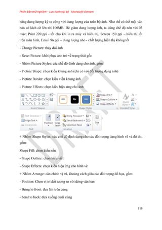 Phiên bản thử nghiệm – Lưu hành nội bộ - Microsoft Vietnam
116
bằng dung lượng ký tự cộng với dung lượng của toàn bộ ảnh. Như thế có thể một văn
bản có kích cỡ lên tới 100MB. Để giảm dung lượng ảnh, ta dùng chế độ nén với 03
mức: Print 220 ppi - tốt cho khi in ra máy và hiển thị, Screen 150 ppi – hiển thị tốt
trên màn hình, Email 96 ppi – dung lượng nhỏ - chất lượng hiển thị không tốt
- Change Picture: thay đổi ảnh
- Reset Picture: khôi ph c ảnh trở về tr ng thái gốc
- Nhóm Picture Styles: các chế độ định d ng cho ảnh, gồm:
- Picture Shape: chọn kiểu khung ảnh (ch có với đối tượng d ng ảnh)
- Picture Border: chọn kiểu viền khung ảnh
- Picture Effects: chọn kiểu hi u ứng cho ảnh
+ Nhóm Shape Styles: các chế độ định d ng cho các đối tượng d ng hình vẽ và đồ thị,
gồm:
Shape Fill: chọn kiểu nền
- Shape Outline: chọn kiểu viềt
- Shape Effects: chọn kiểu hi u ứng cho hình vẽ
+ Nh m Arrange: căn ch nh vị trí, khoảng cách giữa các đối tượng đồ họa, gồm:
- Position: Chọn vị trí đối tượng so với d ng văn bản
- Bring to front: đưa l n tr n c ng
- Send to back: đưa xuống dưới cùng
 