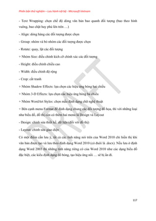 Phiên bản thử nghiệm – Lưu hành nội bộ - Microsoft Vietnam
117
- Text Wrapping: chọn chế độ d ng văn bản bao quanh đối tượng (bao theo hình
vuông, bao chặt hay phủ l n tr n )
- Align: d ng hàng các đối tượng được chọn
- Group: nhóm và bỏ nh m các đối tượng được chọn
- Rotate: quay, lật các đối tượng
+ Nh m Size: điều ch nh kích cỡ chính xác các đối tượng
- Height: điều ch nh chiều cao
- Width: điều ch nh độ rộng
- Crop: cắt tranh
+ Nhóm Shadow Effects: lựa chọn các hi u ứng bóng hai chiều
+ Nhóm 3-D Effects: lựa chọn các hi u ứng bóng ba chiều
+ Nhóm WordArt Styles: chọn mẫu định d ng chữ ngh thuật
+ Bên c nh menu Format để định d ng chung các đối tượng đồ họa, thì với những lo i
như biểu đồ, đồ thị còn có thêm hai menu là Design và Layout
- Design: ch nh s a thiết kế, dữ li u (đối với đồ thị)
- Layout: ch nh s a giao di n
Có một điểm c n lưu , tất cả các tính năng n i tr n của Word 2010 ch hiển thị khi
văn bản được t o và lưu theo định d ng Word 2010 (c đuôi là .docx). Nếu lưu ở định
d ng Word 2003 thì những tính năng ri ng c của Word 2010 như các d ng biểu đồ
đặc bi t, các kiểu định d ng đổ bóng, t o hi u ứng nổi sẽ bị n đi.
 
