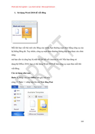 Phiên bản thử nghiệm – Lưu hành nội bộ - Microsoft Vietnam
118
1. S dụng Word 2010 để viết Blog
Mỗi khi b n viết bài mới cho Blog của mình, b n thường so n thảo bằng công c của
h thống Blog đ . Tuy nhi n, công c so n thảo thường không đáp ứng được các chức
năng
mà b n c n và c ng hay bị mất bài khi kết nối internet bị rớt! Nếu b n đang s
d ng bộ Office 2010, b n c thể d ng Word 2010 để làm công c so n thảo mỗi khi
viết Blog.
Các s dụng như sau
Bước 1 Nhấp vào n t Office bên góc trái trên
cùng >> New >> nhấp k p l n n t New Blog Post
 