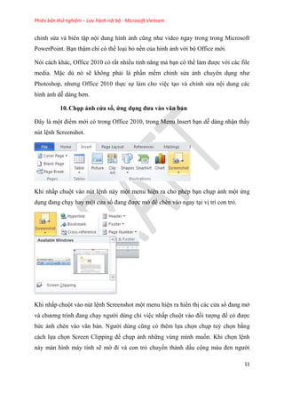 Phiên bản thử nghiệm – Lưu hành nội bộ - Microsoft Vietnam
11
ch nh s a và bi n tập nội dung hình ảnh c ng như video ngay trong trong Microsoft
PowerPoint. B n thậm chí c thể lo i bỏ nền của hình ảnh với bộ Office mới.
N i cách khác, Office 2010 c rất nhiều tính năng mà b n c thể làm được với các file
media. Mặc d n sẽ không phải là ph n mềm ch nh s a ảnh chuy n d ng như
Photoshop, nhưng Office 2010 thực sự làm cho vi c t o và ch nh s a nội dung các
hình ảnh d dàng hơn.
10.Chụp ảnh c a sổ, ứng dụng đưa vào văn bản
Đ y là một điểm mới có trong Office 2010, trong Menu Insert b n d dàng nhận thấy
nút l nh Screenshot.
Khi nhấp chuột vào nút l nh này một menu hi n ra cho phép b n ch p ảnh một ứng
d ng đang ch y hay một c a sổ đang được mở để chèn vào ngay t i vị trí con trỏ.
Khi nhấp chuột vào nút l nh Screenshot một menu hi n ra hiển thị các c a sổ đang mở
và chương trình đang ch y người dùng ch vi c nhấp chuột vào đối tượng để c được
bức ảnh chèn vào văn bản. Người d ng c ng c th m lựa chọn ch p tuỳ chọn bằng
cách lựa chọn Screen Clipping để ch p ảnh những vùng mình muốn. Khi chọn l nh
này màn hình máy tính sẽ mờ đi và con trỏ chuyển thành dấu cộng màu đen người
 