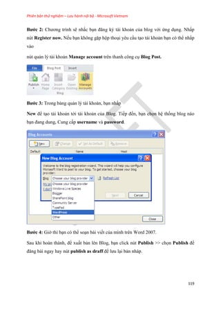 Phiên bản thử nghiệm – Lưu hành nội bộ - Microsoft Vietnam
119
Bước 2 Chương trình sẽ nhắc b n đăng ký tài khoản của blog với ứng d ng. Nhấp
nút Register now. Nếu b n không gặp hộp tho i y u c u t o tài khoản b n c thể nhấp
vào
n t quản l tài khoản Manage account tr n thanh công c Blog Post.
Bước 3 Trong bảng quản l tài khoản, b n nhấp
New để t o tài khoản tới tài khoản của Blog. Tiếp đến, b n chọn h thống blog nào
b n đang dung, Cung cấp username và password.
Bước 4 Giờ thì b n c thể so n bài viết của mình tr n Word 2007.
Sau khi hoàn thành, để xuất bản l n Blog, b n click n t Publish >> chọn Publish để
đăng bài ngay hay nút publish as draff để lưu l i bản nháp.
 