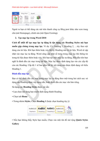 Phiên bản thử nghiệm – Lưu hành nội bộ - Microsoft Vietnam
120
Ngoài ra b n c thể d ng các n t tr n thanh công c Blog post khác như xem trang
chủ (n t Homepage), ch nh s a (n t Open Existing).
2. T o mục lục trong Word 2010
Cách dễ nhất để t o mục ục tự động à tận dụng các Heading Sty es mà b n
muốn gộp chúng trong mục ục. Ví d : C Heading 1, Heading 2, t y theo nội
dung của tài li u. Khi b n th m hoặc x a bất kỳ Heading nào từ tài li u, Word sẽ cập
nhật vào m c l c tự động. Word c ng cập nhật số trang trong m c l c khi thông tin
trong tài li u được th m hoặc x a. Khi b n t o một m c l c tự động, điều đ u ti n b n
nghĩ là đánh dấu các m c trong tài li u. M c l c được định d ng lựa vào các cấp độ
của các Heading. Cấp độ 1 sẽ bao gồm bất kỳ nội dung nào được định d ng với kiểu
Heading 1.
Đánh dấu mục ục
B n c thể đánh dấu các m c trong m c l c tự động theo một trong hai cách sau: s
d ng các Heading được x y dựng sẵn, hoặc đánh dấu các m c văn bản ri ng.
S d ng các Heading Styles được cài sẵn:
• Lựa chọn nội dung b n muốn định d ng thành Heading
• Chọn tab Home
• Trong nh m Styles, Chọn Heading 1 (hoặc chọn heading t y )
• Nếu b n không thấy Style b n muốn, Chọn vào m i t n để mở rộng Quick Styles
Gallery
 