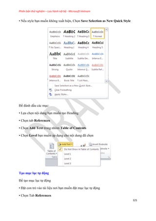 Phiên bản thử nghiệm – Lưu hành nội bộ - Microsoft Vietnam
121
• Nếu style b n muốn không xuất hi n, Chọn Save Selection as New Quick Style
Để đánh dấu các m c:
• Lựa chọn nội dung b n muốn t o Heading
• Chọn tab References
• Chọn Add Text trong nhóm Table of Contents
• Chọn Level b n muốn áp d ng cho nội dung đã chọn
T o mục ục tự động
Để t o m c l c tự động
• Đặt con trỏ vào tài li u nơi b n muốn đặt m c l c tự động
• Chọn Tab References
 