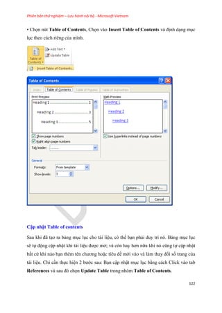 Phiên bản thử nghiệm – Lưu hành nội bộ - Microsoft Vietnam
122
• Chọn nút Table of Contents, Chọn vào Insert Table of Contents và định d ng m c
l c theo cách ri ng của mình.
Cập nhật Tab e of contents
Sau khi đã t o ra bảng m c l c cho tài li u, có thể b n phải duy trì nó. Bảng m c l c
sẽ tự động cập nhật khi tài li u được mở; và c n hay hơn nữa khi n c ng tự cập nhật
bất cứ khi nào b n th m t n chương hoặc ti u đề mới vào và làm thay đổi số trang của
tài li u. Ch c n thực hi n 2 bước sau: B n cập nhật m c l c bằng cách Click vào tab
References và sau đ chọn Update Table trong nhóm Table of Contents.
 