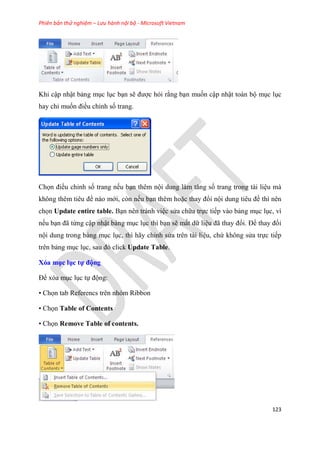 Phiên bản thử nghiệm – Lưu hành nội bộ - Microsoft Vietnam
123
Khi cập nhật bảng m c l c b n sẽ được hỏi rằng b n muốn cập nhật toàn bộ m c l c
hay ch muốn điều ch nh số trang.
Chọn điều ch nh số trang nếu b n thêm nội dung làm tăng số trang trong tài li u mà
không th m ti u đề nào mới, còn nếu b n thêm hoặc thay đổi nội dung ti u đề thì nên
chọn Update entire table. B n nên tránh vi c s a chữa trực tiếp vào bảng m c l c, vì
nếu b n đã từng cập nhật bảng m c l c thì b n sẽ mất dữ li u đã thay đổi. Để thay đổi
nội dung trong bảng m c l c, thì hãy ch nh s a trên tài li u, chứ không s a trực tiếp
trên bảng m c l c, sau đ click Update Table.
Xóa mục ục tự động
Để x a m c l c tự động:
• Chọn tab Referencs trên nhóm Ribbon
• Chọn Table of Contents
• Chọn Remove Table of contents.
 