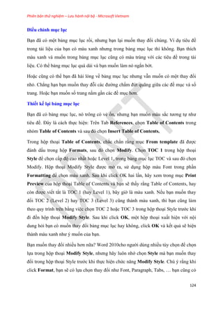 Phiên bản thử nghiệm – Lưu hành nội bộ - Microsoft Vietnam
124
Điều ch nh mục ục
B n đã c một bảng m c l c rồi, nhưng b n l i muốn thay đổi chúng. Ví d ti u đề
trong tài li u của b n c màu xanh nhưng trong bảng m c l c thì không. B n thích
màu xanh và muốn trong bảng m c l c c ng c màu tr ng với các ti u đề trong tài
li u. Có thể bảng m c l c quá dài và b n muốn làm nó ngắn bớt.
Hoặc c ng c thể b n đã hài l ng về bảng m c l c nhưng vẫn muốn có một thay đổi
nhỏ. Chẳng h n b n muốn thay đỗi các đường chấm đứt quãng giữa các đề m c và số
trang. Hoặc b n muốn số trang nằm g n các đề m c hơn.
Thiết kế i bảng mục ục
B n đã c bảng m c l c, nó trông có vẻ ổn, nhưng b n muốn màu sắc tương tự như
ti u đề. Đ y là cách thực hi n: Trên Tab References, chọn Table of Contents trong
nhóm Table of Contents và sau đ chọn Insert Table of Contents.
Trong hộp tho i Table of Contents, chắc chắn rằng m c From template đã được
đánh dấu trong hộp Formats, sau đ chọn Modify. Chọn TOC 1 trong hộp tho i
Style để chọn cấp độ cao nhất hoặc Level 1, trong bảng m c l c TOC và sau đ chọn
Modify. Hộp tho i Modify Style được mở ra, s d ng hộp màu Font trong ph n
Formatting để chọn màu xanh. Sau khi click OK hai l n, hãy xem trong m c Print
Preview của hộp tho i Table of Contents và b n sẽ thấy rằng Table of Contents, hay
c n được viết tắt là TOC 1 (hay Level 1), bây giờ là màu xanh. Nếu b n muốn thay
đổi TOC 2 (Level 2) hay TOC 3 (Level 3) c ng thành màu xanh, thì b n c ng làm
theo quy trình trên bằng vi c chọn TOC 2 hoặc TOC 3 trong hộp tho i Style trước khi
đi đến hộp tho i Modify Style. Sau khi click OK, một hộp tho i xuất hi n với nội
dung hỏi b n có muốn thay đổi bảng m c l c hay không, click OK và kết quả sẽ hi n
thành màu xanh như muốn của b n.
B n muốn thay đổi nhiều hơn nữa? Word 2010cho người dùng nhiều tùy chọn để chọn
lựa trong hộp tho i Modify Style, nhưng hãy luôn nhớ chọn Style mà b n muốn thay
đổi trong hộp tho i Style trước khi thực hi n chức năng Modify Style. Chú ý rằng khi
click Format, b n sẽ có lựa chọn thay đổi như Font, Paragraph, Tabs, b n c ng c
 