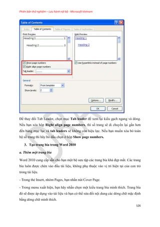 Phiên bản thử nghiệm – Lưu hành nội bộ - Microsoft Vietnam
126
Để thay đổi Tab Leader, chọn m c Tab leader để xem l i kiểu g ch ngang và dòng.
Nếu b n xóa hộp Right align page numbers, thì số trang sẽ di chuyển l i g n hơn
đến bảng m c l c và tab leaders sẽ không còn hi u lực. Nếu b n muốn xóa bỏ toàn
bộ số trang thì hãy bỏ dấu chọn ở hộp Show page numbers.
3. T o trang bìa trong Word 2010
a. Thêm một trang bìa
Word 2010 cung cấp sẵn cho b n một bộ sưu tập các trang bìa khá đẹp mắt. Các trang
bìa luôn được chèn vào đ u tài li u, không ph thuộc vào vị trí hi n t i của con trỏ
trong tài li u.
- Trong thẻ Insert, nhóm Pages, b n nhấn nút Cover Page.
- Trong menu xuất hi n, b n hãy nhấn chọn một kiểu trang bìa mình thích. Trang bìa
đ sẽ được áp d ng vào tài li u và b n có thể s a đổi nội dung các dòng chữ mặc định
bằng dòng chữ mình thích.
 