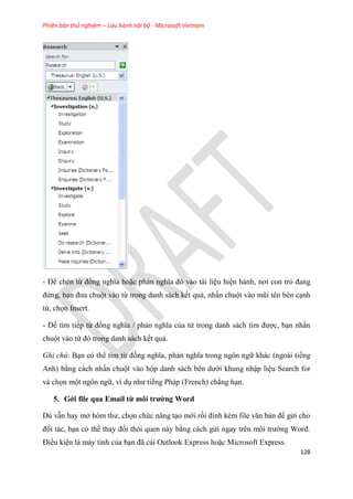 Phiên bản thử nghiệm – Lưu hành nội bộ - Microsoft Vietnam
128
- Để chèn từ đồng nghĩa hoặc phản nghĩa đ vào tài li u hi n hành, nơi con trỏ đang
đứng, b n đưa chuột vào từ trong danh sách kết quả, nhấn chuột vào m i t n b n c nh
từ, chọn Insert.
- Để tìm tiếp từ đồng nghĩa / phản nghĩa của từ trong danh sách tìm được, b n nhấn
chuột vào từ đ trong danh sách kết quả.
Ghi chú: B n có thể tìm từ đồng nghĩa, phản nghĩa trong ngôn ngữ khác (ngoài tiếng
Anh) bằng cách nhấn chuột vào hộp danh sách b n dưới khung nhập li u Search for
và chọn một ngôn ngữ, ví d như tiếng Pháp (French) chẳng h n.
5. Gởi file qua Email từ môi trường Word
D vẫn hay mở h m thư, chọn chức năng t o mới rồi đính kèm file văn bản để g i cho
đối tác, b n c thể thay đổi th i quen này bằng cách g i ngay tr n môi trường Word.
Điều ki n là máy tính của b n đã cài Outlook Express hoặc Microsoft Express.
 