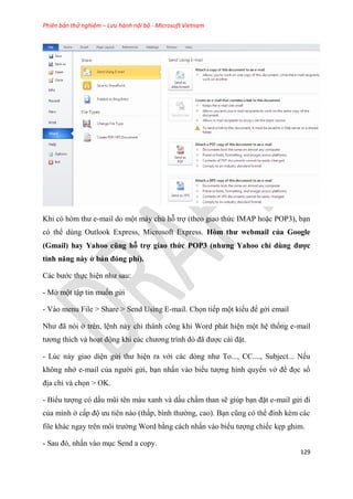 Phiên bản thử nghiệm – Lưu hành nội bộ - Microsoft Vietnam
129
Khi c h m thư e-mail do một máy chủ hỗ trợ (theo giao thức IMAP hoặc POP3), b n
c thể d ng Outlook Express, Microsoft Express. Hòm thư webmai của Goog e
(Gmai ) hay Yahoo cũng hỗ trợ giao thức POP3 (nhưng Yahoo ch dùng được
tính năng này ở bản đóng phí).
Các bước thực hi n như sau:
- Mở một tập tin muốn g i
- Vào menu File > Share > Send Using E-mail. Chọn tiếp một kiểu để gởi email
Như đã n i ở tr n, l nh này ch thành công khi Word phát hi n một h thống e-mail
tương thích và ho t động khi các chương trình đ đã được cài đặt.
- L c này giao di n g i thư hi n ra với các d ng như To..., CC...., Subject... Nếu
không nhớ e-mail của người g i, b n nhấn vào biểu tượng hình quyển vở để đọc sổ
địa ch và chọn > OK.
- Biểu tượng c dấu m i t n màu xanh và dấu chấm than sẽ gi p b n đặt e-mail g i đi
của mình ở cấp độ ưu ti n nào (thấp, bình thường, cao). B n c ng c thể đính kèm các
file khác ngay tr n môi trường Word bằng cách nhấn vào biểu tượng chiếc kẹp ghim.
- Sau đ , nhấn vào m c Send a copy.
 