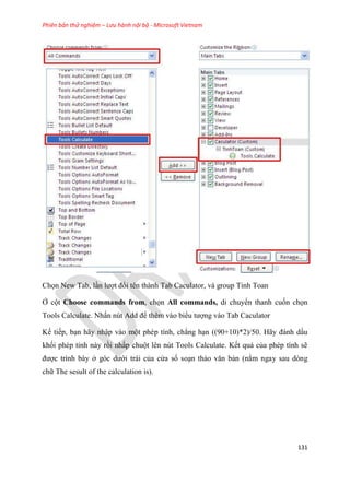 Phiên bản thử nghiệm – Lưu hành nội bộ - Microsoft Vietnam
131
Chọn New Tab, l n lượt đổi tên thành Tab Caculator, và group Tinh Toan
Ở cột Choose commands from, chọn All commands, di chuyển thanh cuốn chọn
Tools Calculate. Nhấn nút Add để thêm vào biểu tượng vào Tab Caculator
Kế tiếp, b n hãy nhập vào một ph p tính, chẳng h n ((90+10)*2)/50. Hãy đánh dấu
khối ph p tính này rồi nhấp chuột l n n t Tools Calculate. Kết quả của ph p tính sẽ
được trình bày ở g c dưới trái của c a sổ so n thảo văn bản (nằm ngay sau dòng
chữ The sesult of the calculation is).
 