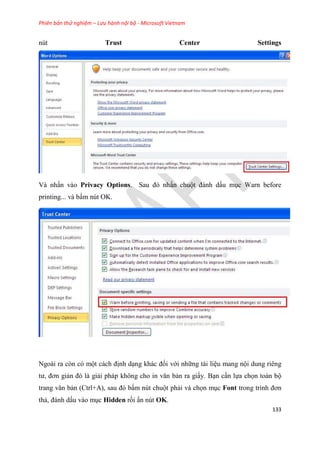 Phiên bản thử nghiệm – Lưu hành nội bộ - Microsoft Vietnam
133
nút Trust Center Settings
Và nhấn vào Privacy Options. Sau đ nhấn chuột đánh dấu m c Warn before
printing... và bấm nút OK.
Ngoài ra còn có một cách định d ng khác đối với những tài li u mang nội dung riêng
tư, đơn giản đ là giải pháp không cho in văn bản ra giấy. B n c n lựa chọn toàn bộ
trang văn bản (Ctrl+A), sau đ bấm nút chuột phải và chọn m c Font trong trình đơn
thả, đánh dấu vào m c Hidden rồi ấn nút OK.
 