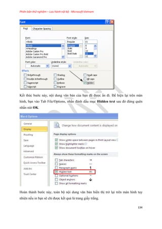 Phiên bản thử nghiệm – Lưu hành nội bộ - Microsoft Vietnam
134
Kết thúc bước này, nội dung văn bản của b n đã được n đi. Để hi n l i trên màn
hình, b n vào Tab File/Options, nhấn đánh dấu m c Hidden text sau đ đừng quên
nhấn nút OK.
Hoàn thành bước này, toàn bộ nội dung văn bản hiển thị trở l i trên màn hình tuy
nhiên nếu in b n sẽ ch được kết quả là trang giấy trắng.
 