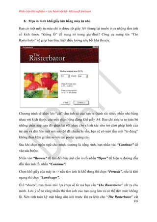 Phiên bản thử nghiệm – Lưu hành nội bộ - Microsoft Vietnam
135
8. Mẹo in hình khổ giấy lớn bằng máy in nhỏ
B n có một máy in màu ch in được cỡ giấy A4 nhưng l i muốn in ra những tấm ảnh
c kích thước “khổng lồ” để trang trí trong gia đình? Công c mang t n “The
Rasterbator” sẽ giúp b n thực hi n điều tưởng như bất khả thi này.
Chương trình sẽ kh o l o “cắt” tấm ảnh số của b n ra thành rất nhiều ph n nhỏ bằng
nhau với kích thước của mỗi ph n bằng đ ng khổ giấy A4. B n ch vi c in ra toàn bộ
những ph n này, sau đ gh p l i với nhau cho chính xác như tr chơi gh p hình của
trẻ em và dán l n một nơi nào đ đã chu n bị sẵn, b n sẽ c một tấm ảnh “to đ ng”
không thua k m gì lắm so với các poster quảng cáo.
Sau khi chọn ngôn ngữ cho mình, thường là tiếng Anh, b n nhấn vào “Continue” để
vào các bước:
Nhấn vào “Browse” để tìm đến bức ảnh c n in rồi nhấn “Open” để hi n ra đường dẫn
đến tấm ảnh rồi nhấn “Continue”.
Chọn khổ giấy của máy in -> nếu tấm ảnh là khổ đứng thì chọn “Portrait”, nếu là khổ
ngang thì chọn “Landscape”.
Ở ô “sheets”, b n thoải mái lựa chọn số tờ mà b n c n “The Rasterbator” cắt ra cho
mình. Lưu số tờ càng nhiều thì tấm ảnh của b n càng lớn và c thể đến mức khổng
lồ. N n tính toán kỹ mặt bằng dán ảnh trước khi ra l nh cho “The Rasterbator” cắt
 