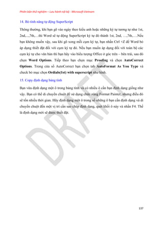 Phiên bản thử nghiệm – Lưu hành nội bộ - Microsoft Vietnam
137
14. Bỏ tính năng tự động SuperScript
Thông thường, khi b n g vào ngày theo kiểu anh hoặc những k tự tương tự như 1st,
2nd,...,7th, thì Word sẽ tự động SuperScript k tự đ thành 1st, 2nd, ,7th, .Nếu
b n không muốn vậy, sau khi g xong mỗi c m k tự, b n nhấn Ctrl +Z để Word bỏ
áp d ng thiết đặt đối với c m k tự đ . Nếu b n muốn áp d ng đối với toàn bộ các
c m k tự cho văn bản thì b n hãy vào biểu tượng Office ở g c tr n – b n trái, sau đ
chọn Word Options. Tiếp theo b n chọn m c Proofing và chọn AutoCorrect
Options. Trong c a sổ AutoCorrect b n chọn tab AutoFormat As You Type và
check bỏ m c chọn Ordials(1st) with superscript như hình.
15. Copy định d ng bảng tính
B n vừa định d ng một ô trong bảng tính và c nhiều ô c n b n định d ng giống như
vậy. B n c thể di chuyển chuột để s d ng chức năng Format Painter, nhưng điều đ
sẽ tốn nhiều thời gian. Hãy định d ng một ô trong số những ô b n c n định d ng và di
chuyển chuột đến một vị trí c n sao ch p định d ng, qu t khối ô này và nhấn F4. Thế
là định d ng mới sẽ được thiết đặt.
 