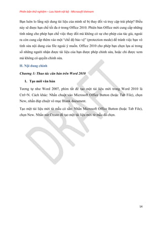 Phiên bản thử nghiệm – Lưu hành nội bộ - Microsoft Vietnam
14
B n luôn lo lắng nội dung tài li u của mình sẽ bị thay đổi và truy cập trái ph p? Điều
này sẽ được h n chế tối đa ở trong Office 2010. Phi n bản Office mới cung cấp những
tính năng cho ph p h n chế vi c thay đổi mà không c sự cho ph p của tác giả, ngoài
ra c n cung cấp th m vào một “chế độ bảo v ” (protection mode) để tránh vi c b n vô
tình s a nội dung của file ngoài muốn. Office 2010 cho ph p b n chọn lựa ai trong
số những người nhận được tài li u của b n được ph p ch nh s a, hoặc ch được xem
mà không c quyền ch nh s a.
II. Nội dung chính
Chương 1: Thao tác căn bản trên Word 2010
1. T o mới văn bản
Tương tự như Word 2007, phím tắt để t o một tài li u mới trong Word 2010 là
Ctrl+N. Cách khác: Nhấn chuột vào Microsoft Office Button (hoặc Tab File), chọn
New, nhấn đ p chuột vô m c Blank document.
T o một tài li u mới từ mẫu c sẵn: Nhấn Microsoft Office Button (hoặc Tab File),
chọn New. Nhấn n t Create để t o một tài li u mới từ mẫu đã chọn.
 