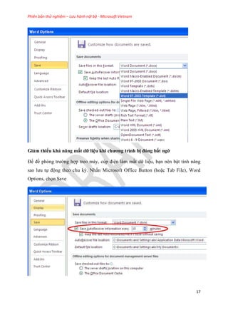 Phiên bản thử nghiệm – Lưu hành nội bộ - Microsoft Vietnam
17
Giảm thiểu khả năng mất dữ li u khi chương trình bị đóng bất ngờ
Để đề ph ng trường hợp treo máy, c p đi n làm mất dữ li u, b n n n bật tính năng
sao lưu tự động theo chu kỳ. Nhấn Microsoft Office Button (hoặc Tab File), Word
Options, chọn Save
 