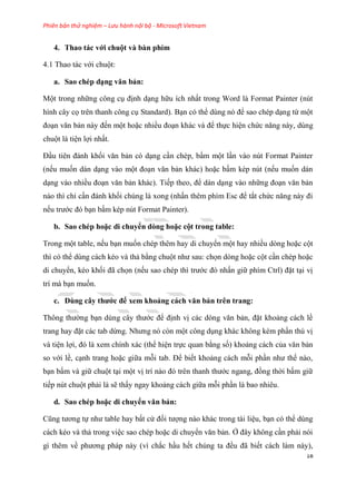 Phiên bản thử nghiệm – Lưu hành nội bộ - Microsoft Vietnam
18
4. Thao tác với chuột và bàn phím
4.1 Thao tác với chuột:
a. Sao chép d ng văn bản
Một trong những công c định d ng hữu ích nhất trong Word là Format Painter (n t
hình c y cọ tr n thanh công c Standard). B n c thể d ng n để sao ch p d ng từ một
đo n văn bản này đến một hoặc nhiều đo n khác và để thực hi n chức năng này, d ng
chuột là ti n lợi nhất.
Đ u ti n đánh khối văn bản c d ng c n ch p, bấm một l n vào n t Format Painter
(nếu muốn dán d ng vào một đo n văn bản khác) hoặc bấm k p n t (nếu muốn dán
d ng vào nhiều đo n văn bản khác). Tiếp theo, để dán d ng vào những đo n văn bản
nào thì ch c n đánh khối ch ng là xong (nhấn th m phím Esc để tắt chức năng này đi
nếu trước đ b n bấm k p n t Format Painter).
b. Sao chép hoặc di chuyển dòng hoặc cột trong tab e
Trong một table, nếu b n muốn ch p th m hay di chuyển một hay nhiều d ng hoặc cột
thì c thể d ng cách k o và thả bằng chuột như sau: chọn d ng hoặc cột c n ch p hoặc
di chuyển, k o khối đã chọn (nếu sao ch p thì trước đ nhấn giữ phím Ctrl) đặt t i vị
trí mà b n muốn.
c. Dùng cây thước để xem khoảng cách văn bản tr n trang
Thông thường b n d ng c y thước để định vị các d ng văn bản, đặt khoảng cách lề
trang hay đặt các tab dừng. Nhưng n c n một công d ng khác không k m ph n th vị
và ti n lợi, đ là xem chính xác (thể hi n trực quan bằng số) khoảng cách của văn bản
so với lề, c nh trang hoặc giữa mỗi tab. Để biết khoảng cách mỗi ph n như thế nào,
b n bấm và giữ chuột t i một vị trí nào đ tr n thanh thước ngang, đồng thời bấm giữ
tiếp n t chuột phải là sẽ thấy ngay khoảng cách giữa mỗi ph n là bao nhi u.
d. Sao chép hoặc di chuyển văn bản
C ng tương tự như table hay bất cứ đối tượng nào khác trong tài li u, b n c thể d ng
cách k o và thả trong vi c sao ch p hoặc di chuyển văn bản. Ở đ y không c n phải n i
gì th m về phương pháp này (vì chắc h u hết ch ng ta đều đã biết cách làm này),
 