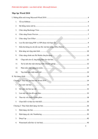 Phiên bản thử nghiệm – Lưu hành nội bộ - Microsoft Vietnam
1
Mục lục Word 2010
I. Những điểm mới trong Microsoft Word 2010.......................................................................................4
1. Tối ưu Ribbons ........................................................................................................................4
2. H thống menu mới l ..............................................................................................................5
3. Chức năng Backstage View......................................................................................................6
4. Chức năng Paster Preview........................................................................................................7
5. Chức năng Text Effect .............................................................................................................7
6. Lưu file dưới d ng PDF và XPS được tích hợp sẵn...................................................................9
7. Hiển thị thông tin chi tiết của file văn bản trong Office Button .................................................9
8. Khả năng mở rộng màn hình ..................................................................................................10
9. Chức năng ch nh s a file Media chuy n d ng.........................................................................10
10. Ch p ảnh c a sổ, ứng d ng đưa vào văn bản.......................................................................11
11. X lý ảnh như một chương trình chuy n nghi p..................................................................12
12. Phát triển chức năng tìm kiếm ............................................................................................12
13. ...............................................................................................13
II. Nội dung chính .................................................................................................................................14
Chương 1: Thao tác căn bản trên Word 2010 .....................................................................................14
1. T o mới văn bản ....................................................................................................................14
2. Mở một văn bản t o sẵn .........................................................................................................15
3. Lưu một văn bản đã so n thảo................................................................................................15
4. Thao tác với chuột và bàn phím..............................................................................................18
5. Chọn khối và thao tác trên khối ..............................................................................................25
Chương 2: Thực hi n định d ng văn bản............................................................................................26
1. Định d ng văn bản .................................................................................................................26
2. Định d ng cột, tab, Numbering...............................................................................................35
3. Drop Cap ...............................................................................................................................42
4. Watermark (nền bảo v văn bản) ............................................................................................43
 