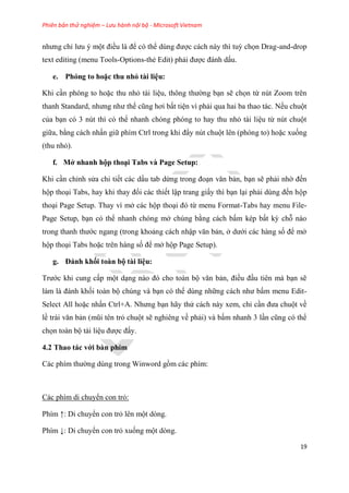 Phiên bản thử nghiệm – Lưu hành nội bộ - Microsoft Vietnam
19
nhưng ch lưu một điều là để c thể d ng được cách này thì tuỳ chọn Drag-and-drop
text editing (menu Tools-Options-thẻ Edit) phải được đánh dấu.
e. Phóng to hoặc thu nhỏ tài i u
Khi c n ph ng to hoặc thu nhỏ tài li u, thông thường b n sẽ chọn từ n t Zoom tr n
thanh Standard, nhưng như thế c ng hơi bất ti n vì phải qua hai ba thao tác. Nếu chuột
của b n c 3 n t thì c thể nhanh ch ng ph ng to hay thu nhỏ tài li u từ n t chuột
giữa, bằng cách nhấn giữ phím Ctrl trong khi đ y n t chuột l n (ph ng to) hoặc xuống
(thu nhỏ).
f. Mở nhanh hộp tho i Tabs và Page Setup
Khi c n ch nh s a chi tiết các dấu tab dừng trong đo n văn bản, b n sẽ phải nhờ đến
hộp tho i Tabs, hay khi thay đổi các thiết lập trang giấy thì b n l i phải d ng đến hộp
tho i Page Setup. Thay vì mở các hộp tho i đ từ menu Format-Tabs hay menu File-
Page Setup, b n c thể nhanh ch ng mở ch ng bằng cách bấm k p bất kỳ chỗ nào
trong thanh thước ngang (trong khoảng cách nhập văn bản, ở dưới các hàng số để mở
hộp tho i Tabs hoặc tr n hàng số để mở hộp Page Setup).
g. Đánh khối toàn bộ tài i u
Trước khi cung cấp một d ng nào đ cho toàn bộ văn bản, điều đ u ti n mà b n sẽ
làm là đánh khối toàn bộ ch ng và b n c thể d ng những cách như bấm menu Edit-
Select All hoặc nhấn Ctrl+A. Nhưng b n hãy th cách này xem, ch c n đưa chuột về
lề trái văn bản (m i t n trỏ chuột sẽ nghi ng về phải) và bấm nhanh 3 l n c ng c thể
chọn toàn bộ tài li u được đấy.
4.2 Thao tác với bàn phím
Các phím thường d ng trong Winword gồm các phím:
Các phím di chuyển con trỏ:
Phím ↑: Di chuyển con trỏ l n một d ng.
Phím ↓: Di chuyển con trỏ xuống một d ng.
 