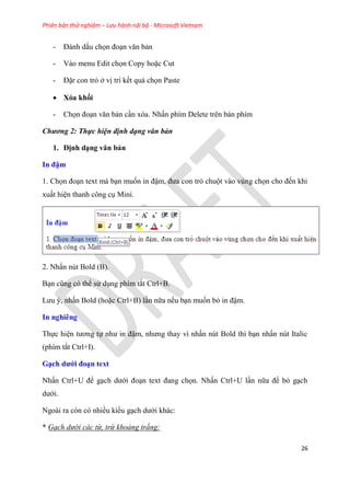 Phiên bản thử nghiệm – Lưu hành nội bộ - Microsoft Vietnam
26
- Đánh dấu chọn đo n văn bản
- Vào menu Edit chọn Copy hoặc Cut
- Đặr con trỏ ở vị trí kết quả chọn Paste
 Xóa khối
- Chọn đo n văn bản c n xóa. Nhấn phím Delete trên bàn phím
Chương 2: Thực hiện định dạng văn bản
1. Định d ng văn bản
In đậm
1. Chọn đo n text mà b n muốn in đậm, đưa con trỏ chuột vào v ng chọn cho đến khi
xuất hi n thanh công c Mini.
2. Nhấn n t Bold (B).
B n c ng c thể s d ng phím tắt Ctrl+B.
Lưu , nhấn Bold (hoặc Ctrl+B) l n nữa nếu b n muốn bỏ in đậm.
In nghiêng
Thực hi n tương tự như in đậm, nhưng thay vì nhấn n t Bold thì b n nhấn n t Italic
(phím tắt Ctrl+I).
G ch dưới đo n text
Nhấn Ctrl+U để g ch dưới đo n text đang chọn. Nhấn Ctrl+U l n nữa để bỏ g ch
dưới.
Ngoài ra c n c nhiều kiểu g ch dưới khác:
* Gạch dưới các từ, trừ khoảng trắng:
 