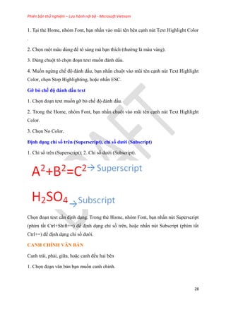 Phiên bản thử nghiệm – Lưu hành nội bộ - Microsoft Vietnam
28
1. T i thẻ Home, nh m Font, b n nhấn vào m i t n b n c nh n t Text Highlight Color
.
2. Chọn một màu d ng để tô sáng mà b n thích (thường là màu vàng).
3. D ng chuột tô chọn đo n text muốn đánh dấu.
4. Muốn ngừng chế độ đánh dấu, b n nhấn chuột vào m i t n c nh n t Text Highlight
Color, chọn Stop Highlighting, hoặc nhấn ESC.
Gỡ bỏ chế độ đánh dấu text
1. Chọn đo n text muốn gỡ bỏ chế độ đánh dấu.
2. Trong thẻ Home, nh m Font, b n nhấn chuột vào m i t n c nh n t Text Highlight
Color.
3. Chọn No Color.
Định d ng ch số tr n (Superscript), ch số dưới (Subscript)
1. Ch số tr n (Superscript); 2. Ch số dưới (Subscript).
Chọn đo n text c n định d ng. Trong thẻ Home, nh m Font, b n nhấn n t Superscript
(phím tắt Ctrl+Shift+=) để định d ng ch số tr n, hoặc nhấn n t Subscript (phím tắt
Ctrl+=) để định d ng ch số dưới.
CANH CHỈNH VĂN BẢN
Canh trái, phải, giữa, hoặc canh đều hai b n
1. Chọn đo n văn bản b n muốn canh ch nh.
 