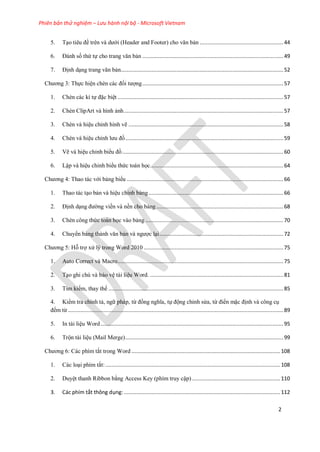 Phiên bản thử nghiệm – Lưu hành nội bộ - Microsoft Vietnam
2
5. T o ti u đề tr n và dưới (Header and Footer) cho văn bản ......................................................44
6. Đánh số thứ tự cho trang văn bản ...........................................................................................49
7. Định d ng trang văn bản.........................................................................................................52
Chương 3: Thực hi n chèn các đối tượng...........................................................................................57
1. Chèn các kí tự đặc bi t ...........................................................................................................57
2. Chèn ClipArt và hình ảnh.......................................................................................................57
3. Chèn và hi u ch nh hình vẽ ....................................................................................................58
4. Chèn và hi u ch nh lưu đồ......................................................................................................59
5. Vẽ và hi u ch nh biểu đồ........................................................................................................60
6. Lập và hi u ch nh biểu thức toán học......................................................................................64
Chương 4: Thao tác với bảng biểu .....................................................................................................66
1. Thao tác t o bản và hi u ch nh bảng.......................................................................................66
2. Định d ng đường viền và nền cho bảng ..................................................................................68
3. Chèn công thức toán học vào bảng .........................................................................................70
4. Chuyển bảng thành văn bản và ngược l i................................................................................72
Chương 5: Hỗ trợ x lý trong Word 2010 ..........................................................................................75
1. Auto Correct và Macro...........................................................................................................75
2. T o ghi chú và bảo v tài li u Word. ......................................................................................81
3. Tìm kiếm, thay thế .................................................................................................................85
4. Kiểm tra chính tả, ngữ pháp, từ đồng nghĩa, tự động ch nh s a, từ điển mặc định và công c
đếm từ ...........................................................................................................................................89
5. In tài li u Word......................................................................................................................95
6. Trộn tài li u (Mail Merge)......................................................................................................99
Chương 6: Các phím tắt trong Word ................................................................................................108
1. Các lo i phím tắt:.................................................................................................................108
2. Duy t thanh Ribbon bằng Access Key (phím truy cập).........................................................110
3. Các phím tắt thông dụng:.....................................................................................................112
 