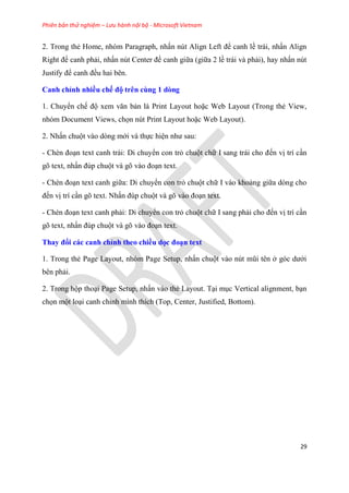 Phiên bản thử nghiệm – Lưu hành nội bộ - Microsoft Vietnam
29
2. Trong thẻ Home, nh m Paragraph, nhấn n t Align Left để canh lề trái, nhấn Align
Right để canh phải, nhấn n t Center để canh giữa (giữa 2 lề trái và phải), hay nhấn n t
Justify để canh đều hai b n.
Canh ch nh nhiều chế độ tr n cùng 1 dòng
1. Chuyển chế độ xem văn bản là Print Layout hoặc Web Layout (Trong thẻ View,
nh m Document Views, chọn n t Print Layout hoặc Web Layout).
2. Nhấn chuột vào d ng mới và thực hi n như sau:
- Chèn đo n text canh trái: Di chuyển con trỏ chuột chữ I sang trái cho đến vị trí c n
g text, nhấn đ p chuột và g vào đo n text.
- Chèn đo n text canh giữa: Di chuyển con trỏ chuột chữ I vào khoảng giữa d ng cho
đến vị trí c n g text. Nhấn đ p chuột và g vào đo n text.
- Chèn đo n text canh phải: Di chuyển con trỏ chuột chữ I sang phải cho đến vị trí c n
g text, nhấn đ p chuột và g vào đo n text.
Thay đổi các canh ch nh theo chiều dọc đo n text
1. Trong thẻ Page Layout, nh m Page Setup, nhấn chuột vào n t m i t n ở g c dưới
b n phải.
2. Trong hộp tho i Page Setup, nhấn vào thẻ Layout. T i m c Vertical alignment, b n
chọn một lo i canh ch nh mình thích (Top, Center, Justified, Bottom).
 